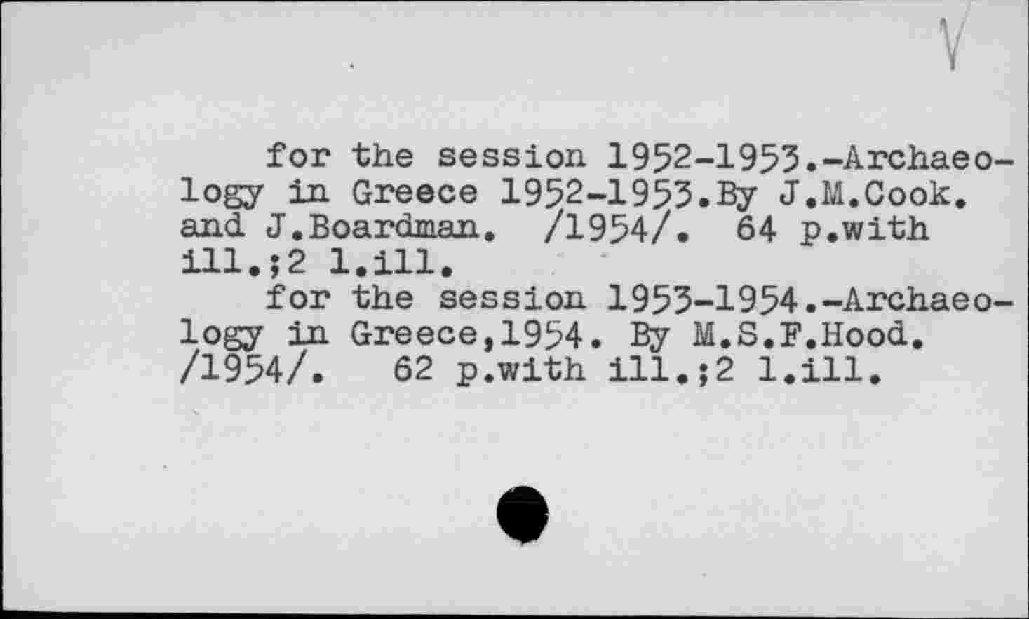 ﻿for the session 1952-1953.-Archaeology in Greece 1952-1953.By J.M.Cook, and J.Boardman. /1954/. 64 p.with ill.?2 l.ill.
for the session 1953-1954.-Archaeology in Greece,1954. By M.S.F.Hood. /1954/.	62 p.with ill.;2 l.ill.